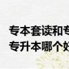 專本套讀和專升本的區別哪個好（專本套讀和專升本哪個好）
