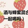 酒與蜂蜜混合在一起喝可以嗎（酒和蜂蜜可以一起喝嗎）