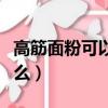 高筋面粉可以做什么面食（高筋面粉可以做什么）