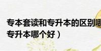 專本套讀和專升本的區別哪個好(專本套讀和專升本哪個好)
