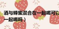 酒與蜂蜜混合在一起喝可以嗎(酒和蜂蜜可以一起喝嗎)