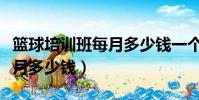 籃球培訓班每月多少錢一個月(籃球培訓班每月多少錢)