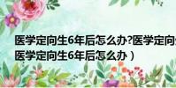 醫學定向生6年后怎么辦?醫學定向生的編制是永久的嗎?(醫學定向生6年后怎么辦)
