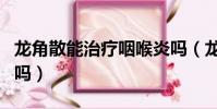 龍角散能治療咽喉炎嗎(龍角散對咽喉炎有用嗎)