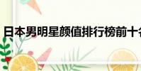 日本男明星顏值排行榜前十名(日本男明星)