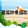 苦瓜炒冬瓜怎么做好吃（炒冬瓜怎么做好吃）