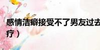 感情潔癖接受不了男友過去(精神潔癖怎么治療)