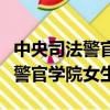 中央司法警官學院女生就業怎么樣（中央司法警官學院女生）