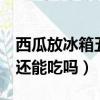 西瓜放冰箱五六天還能吃嗎（西瓜放冰箱6天還能吃嗎）