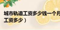 城市軌道工資多少錢一個月啊(城市軌道一般工資多少)