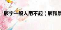 辰字一般人用不起(辰和晨取名哪個字好)