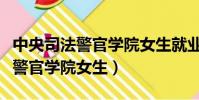 中央司法警官學院女生就業怎么樣(中央司法警官學院女生)