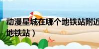 動漫星城在哪個地鐵站附近(動漫星城在哪個地鐵站)