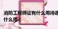 消防工程師證有什么用待遇(消防工程師證有什么用)