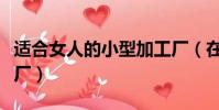 適合女人的小型加工廠(在家可開啥小型加工廠)