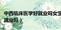 中西臨床醫學好就業嗎女生(中西臨床醫學好就業嗎)