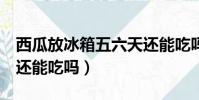 西瓜放冰箱五六天還能吃嗎(西瓜放冰箱6天還能吃嗎)