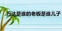 萬達是誰的老板是誰兒子(萬達是誰的)