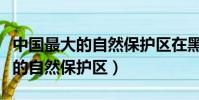 中國最大的自然保護區在黑龍江嗎(中國最大的自然保護區)