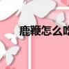 鹿鞭怎么吃最好有營養（鹿鞭怎么吃）