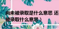 尚未被錄取是什么意思 還能被錄取嗎(尚未被錄取什么意思)