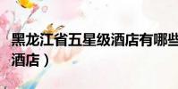 黑龍江省五星級酒店有哪些(黑龍江省五星級酒店)