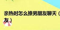 親熱時怎么撩男朋友聊天(親熱時怎么撩男朋友)