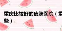 重慶比較好的皮膚醫院(重慶皮膚醫院哪個好些)