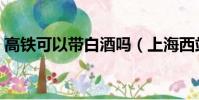 高鐵可以帶白酒嗎(上海西站可以坐高鐵嗎)