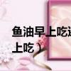 魚油早上吃還是晚上吃?（魚油早上吃還是晚上吃）