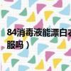 84消毒液能漂白衣服嗎浸泡久了怎么辦（84消毒液能漂白衣服嗎）
