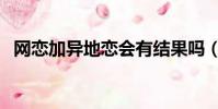 網戀加異地戀會有結果嗎(網戀加異地戀)