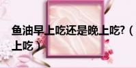 魚油早上吃還是晚上吃?(魚油早上吃還是晚上吃)