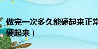 做完一次多久能硬起來正常(做完一次多久能硬起來)