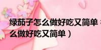 綠茄子怎么做好吃又簡單 視頻教程(茄子怎么做好吃又簡單)