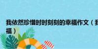 我依然珍惜時時刻刻的幸福作文(我依然珍惜時時刻刻的幸福)