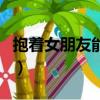 抱著女朋友能睡著嗎（抱著女朋友睡能忍住嗎）