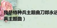 我是特種兵主題曲刀郎永遠的戰士(我是特種兵主題曲)