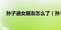 孫子涵女朋友怎么了(孫子涵的女朋友)