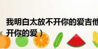 我明白太放不開你的愛吉他譜(我明白太放不開你的愛)
