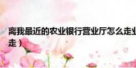 離我最近的農業銀行營業廳怎么走業(最近的農業銀行怎么走)
