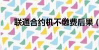 聯通合約機不繳費后果(聯通合約機)