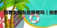 抱著女朋友能睡著嗎(抱著女朋友睡能忍住嗎)