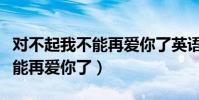 對不起我不能再愛你了英語翻譯(對不起我不能再愛你了)