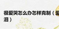 很愛哭怎么辦怎樣克制(愛哭的人怎么控制眼淚)