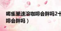 喝雀巢速溶咖啡會胖嗎2十1(喝雀巢速溶咖啡會胖嗎)