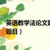 英語教學法論文題目審批表的內容和要求（英語教學法論文題目）