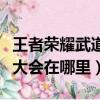 王者榮耀武道大會在哪里去了（王者榮耀武道大會在哪里）