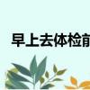 早上去體檢前能喝水嗎（體檢前能喝水嗎）