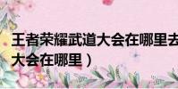 王者榮耀武道大會在哪里去了(王者榮耀武道大會在哪里)